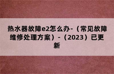 热水器故障e2怎么办-（常见故障维修处理方案）-（2023）已更新