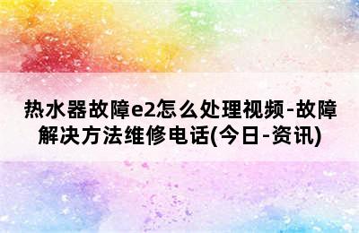 热水器故障e2怎么处理视频-故障解决方法维修电话(今日-资讯)