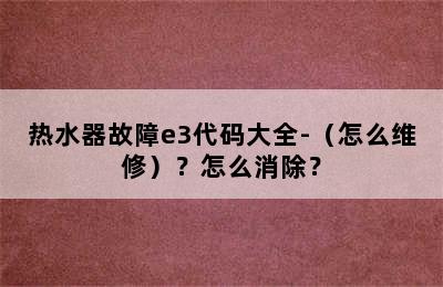 热水器故障e3代码大全-（怎么维修）？怎么消除？