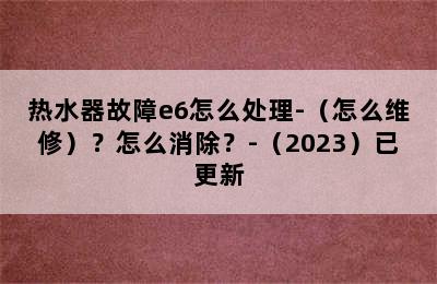 热水器故障e6怎么处理-（怎么维修）？怎么消除？-（2023）已更新