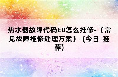 热水器故障代码E0怎么维修-（常见故障维修处理方案）-(今日-推荐)