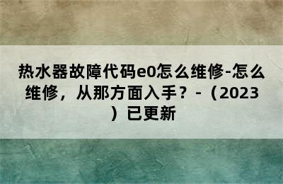 热水器故障代码e0怎么维修-怎么维修，从那方面入手？-（2023）已更新