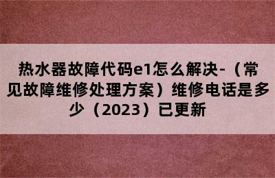 热水器故障代码e1怎么解决-（常见故障维修处理方案）维修电话是多少（2023）已更新