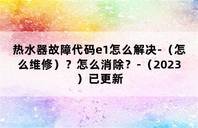 热水器故障代码e1怎么解决-（怎么维修）？怎么消除？-（2023）已更新