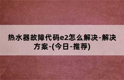 热水器故障代码e2怎么解决-解决方案-(今日-推荐)