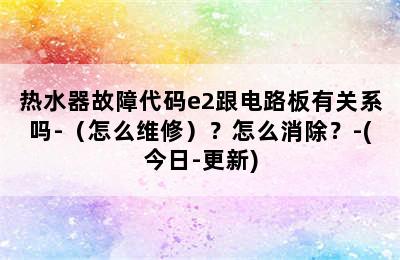 热水器故障代码e2跟电路板有关系吗-（怎么维修）？怎么消除？-(今日-更新)