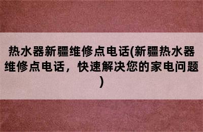 热水器新疆维修点电话(新疆热水器维修点电话，快速解决您的家电问题)