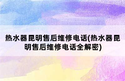 热水器昆明售后维修电话(热水器昆明售后维修电话全解密)