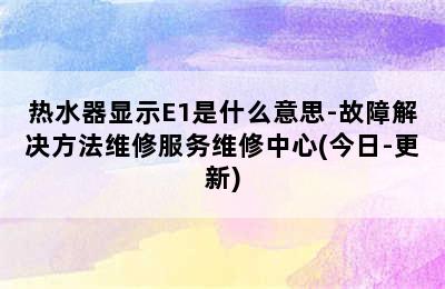 热水器显示E1是什么意思-故障解决方法维修服务维修中心(今日-更新)