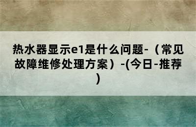 热水器显示e1是什么问题-（常见故障维修处理方案）-(今日-推荐)