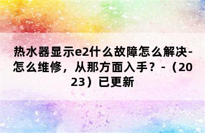 热水器显示e2什么故障怎么解决-怎么维修，从那方面入手？-（2023）已更新