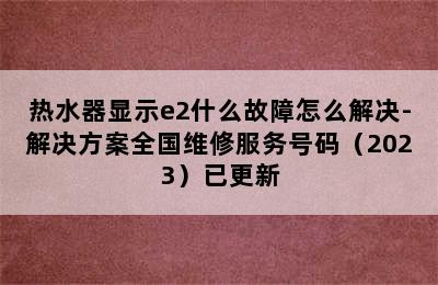 热水器显示e2什么故障怎么解决-解决方案全国维修服务号码（2023）已更新