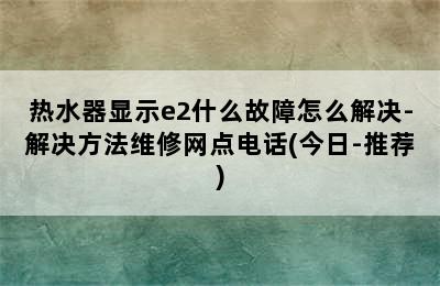 热水器显示e2什么故障怎么解决-解决方法维修网点电话(今日-推荐)