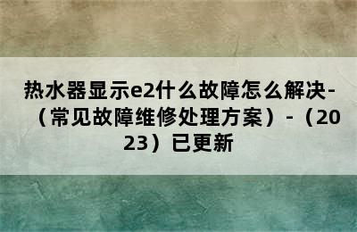 热水器显示e2什么故障怎么解决-（常见故障维修处理方案）-（2023）已更新