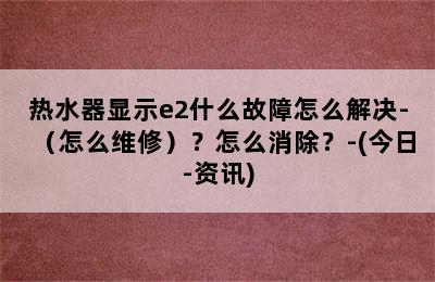 热水器显示e2什么故障怎么解决-（怎么维修）？怎么消除？-(今日-资讯)