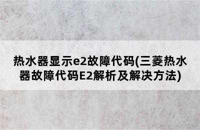 热水器显示e2故障代码(三菱热水器故障代码E2解析及解决方法)