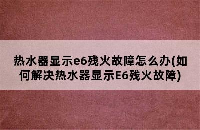 热水器显示e6残火故障怎么办(如何解决热水器显示E6残火故障)