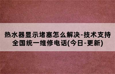 热水器显示堵塞怎么解决-技术支持全国统一维修电话(今日-更新)