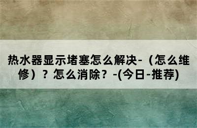 热水器显示堵塞怎么解决-（怎么维修）？怎么消除？-(今日-推荐)