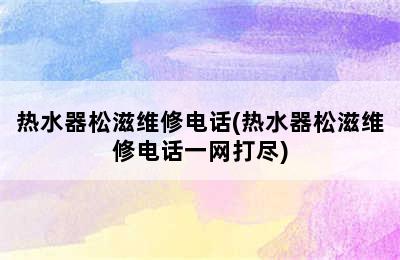 热水器松滋维修电话(热水器松滋维修电话一网打尽)