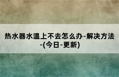 热水器水温上不去怎么办-解决方法-(今日-更新)