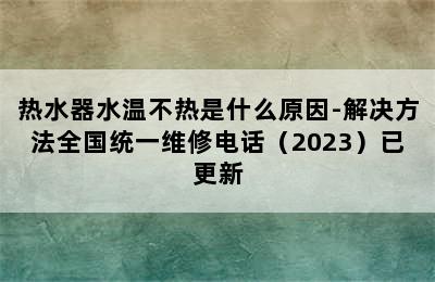 热水器水温不热是什么原因-解决方法全国统一维修电话（2023）已更新