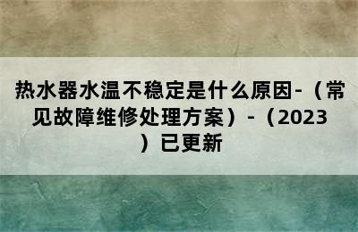 热水器水温不稳定是什么原因-（常见故障维修处理方案）-（2023）已更新