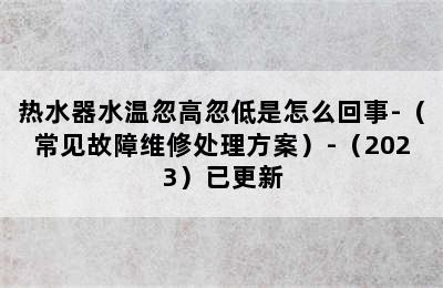 热水器水温忽高忽低是怎么回事-（常见故障维修处理方案）-（2023）已更新