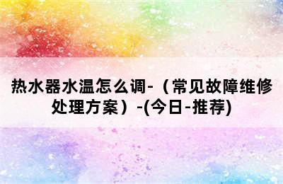 热水器水温怎么调-（常见故障维修处理方案）-(今日-推荐)