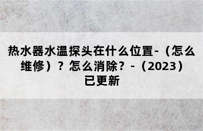 热水器水温探头在什么位置-（怎么维修）？怎么消除？-（2023）已更新