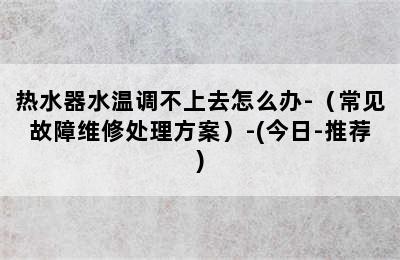 热水器水温调不上去怎么办-（常见故障维修处理方案）-(今日-推荐)