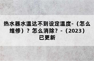 热水器水温达不到设定温度-（怎么维修）？怎么消除？-（2023）已更新