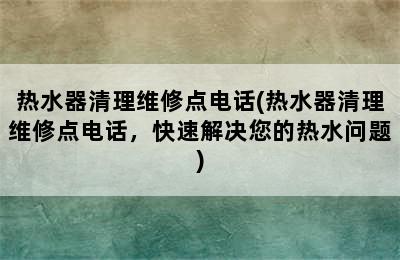 热水器清理维修点电话(热水器清理维修点电话，快速解决您的热水问题)