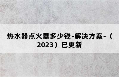 热水器点火器多少钱-解决方案-（2023）已更新