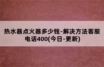 热水器点火器多少钱-解决方法客服电话400(今日-更新)