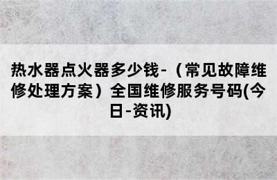 热水器点火器多少钱-（常见故障维修处理方案）全国维修服务号码(今日-资讯)