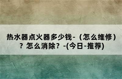 热水器点火器多少钱-（怎么维修）？怎么消除？-(今日-推荐)