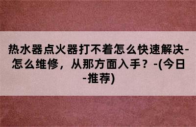 热水器点火器打不着怎么快速解决-怎么维修，从那方面入手？-(今日-推荐)