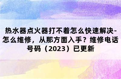 热水器点火器打不着怎么快速解决-怎么维修，从那方面入手？维修电话号码（2023）已更新