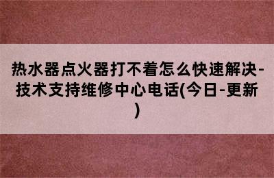 热水器点火器打不着怎么快速解决-技术支持维修中心电话(今日-更新)