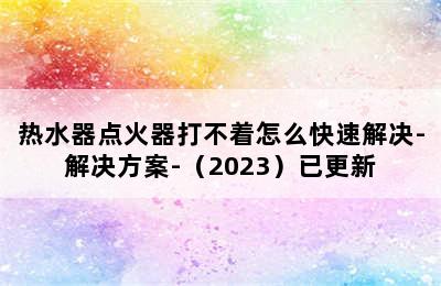 热水器点火器打不着怎么快速解决-解决方案-（2023）已更新