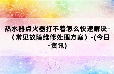 热水器点火器打不着怎么快速解决-（常见故障维修处理方案）-(今日-资讯)