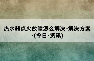 热水器点火故障怎么解决-解决方案-(今日-资讯)