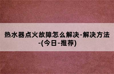 热水器点火故障怎么解决-解决方法-(今日-推荐)