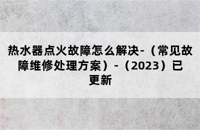 热水器点火故障怎么解决-（常见故障维修处理方案）-（2023）已更新