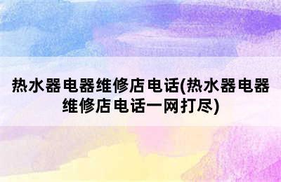 热水器电器维修店电话(热水器电器维修店电话一网打尽)