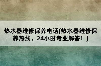 热水器维修保养电话(热水器维修保养热线，24小时专业解答！)