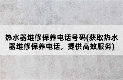 热水器维修保养电话号码(获取热水器维修保养电话，提供高效服务)