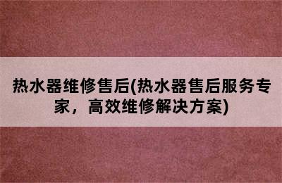 热水器维修售后(热水器售后服务专家，高效维修解决方案)