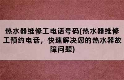 热水器维修工电话号码(热水器维修工预约电话，快速解决您的热水器故障问题)